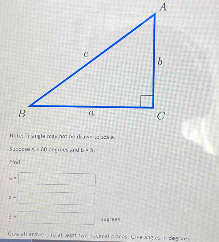 Note: Triangle may not be drawn to scale. 
Suppose A=80 degrees and b=5. 
Find:
a=□
c=□
B=□ degrees
Give all answers to at least two decimal places. Give angles in degrees