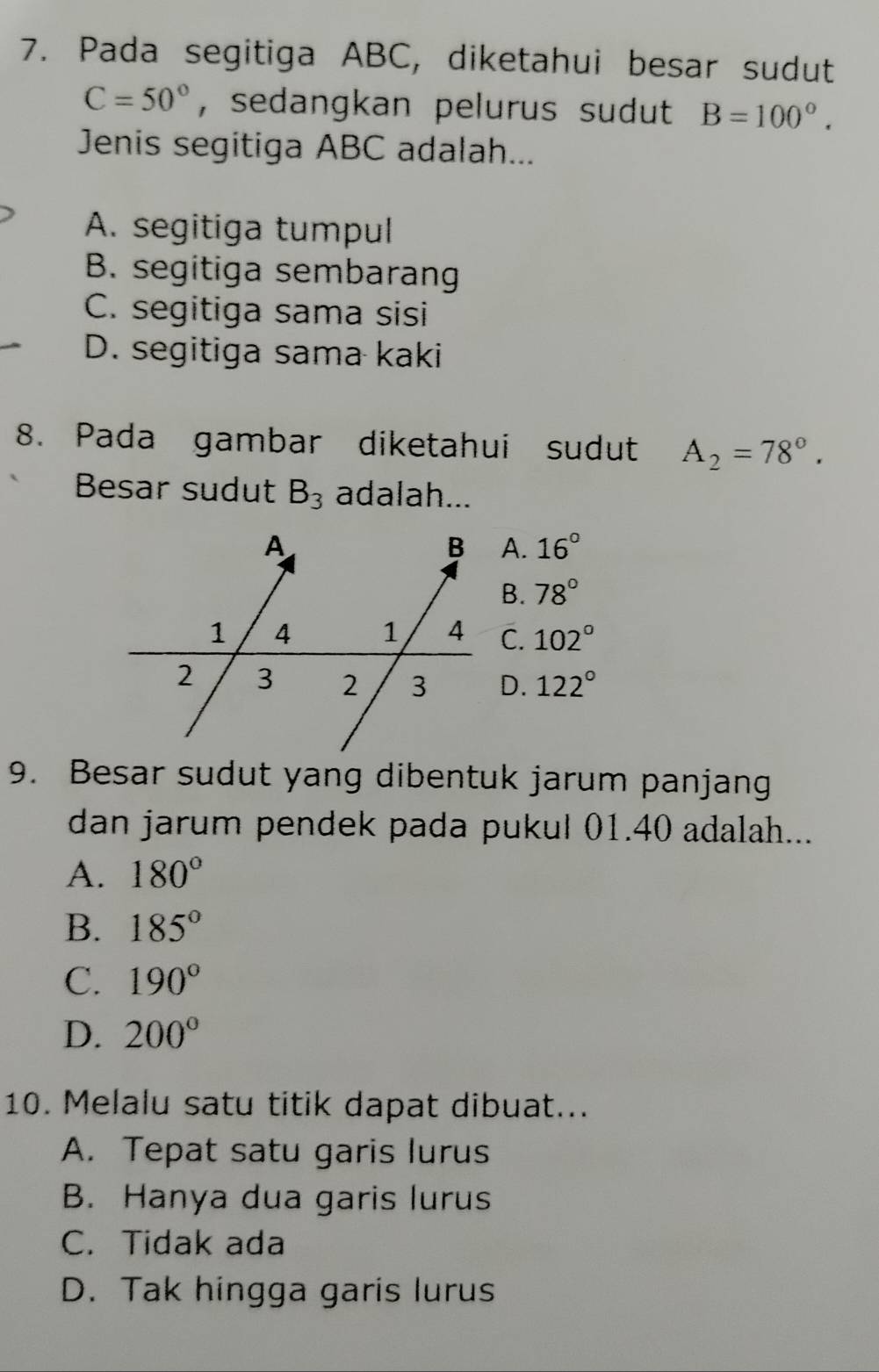 Pada segitiga ABC, diketahui besar sudut
C=50° , sedangkan pelurus sudut B=100°. 
Jenis segitiga ABC adalah...
A. segitiga tumpul
B. segitiga sembarang
C. segitiga sama sisi
D. segitiga sama kaki
8. Pada gambar diketahui sudut A_2=78°. 
Besar sudut B_3 adalah...
A. 16°
B. 78°
C. 102°
D. 122°
9. Besar sudut yang dibentuk jarum panjang
dan jarum pendek pada pukul 01.40 adalah...
A. 180°
B. 185°
C. 190°
D. 200°
10. Melalu satu titik dapat dibuat...
A. Tepat satu garis lurus
B. Hanya dua garis lurus
C. Tidak ada
D. Tak hingga garis lurus