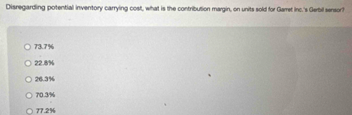 Disregarding potential inventory carrying cost, what is the contribution margin, on units sold for Garret Inc.'s Gerbil sensor?
73.7%
22.8%
26.3%
70.3%
77.2%