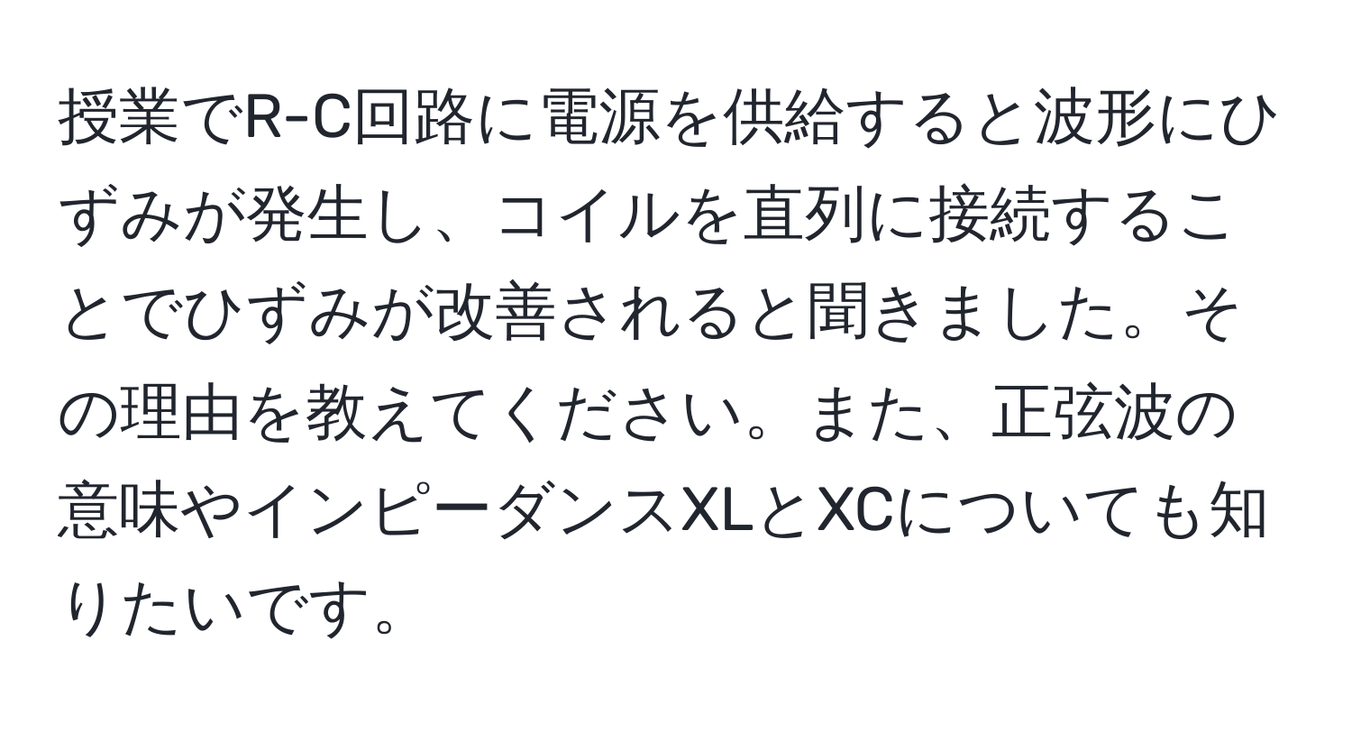 授業でR-C回路に電源を供給すると波形にひずみが発生し、コイルを直列に接続することでひずみが改善されると聞きました。その理由を教えてください。また、正弦波の意味やインピーダンスXLとXCについても知りたいです。