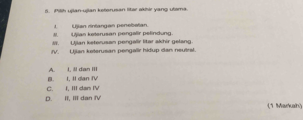 Pilih ujian-ujian keterusan litar akhir yang utama.
I. Ujian rintangan penebatan.
II. Ujian keterusan pengalir pelindung.
III. Ujian keterusan pengalir litar akhir gelang.
IV. Ujian keterusan pengalir hidup dan neutral.
A. I, II dan III
B. I, II dan IV
C. I, III dan IV
D. II, III dan IV
(1 Markah)