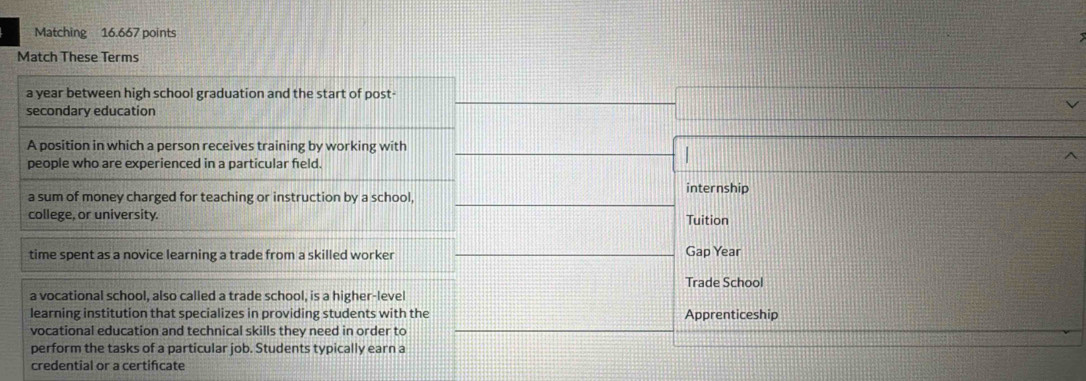 Matching 16.667 points 
Match These Terms 
a year between high school graduation and the start of post- 
secondary education 
A position in which a person receives training by working with 
people who are experienced in a particular feld. 
| 
a sum of money charged for teaching or instruction by a school, internship 
college, or university. Tuition 
time spent as a novice learning a trade from a skilled worker 
Gap Year 
Trade School 
a vocational school, also called a trade school, is a higher-level 
learning institution that specializes in providing students with the Apprenticeship 
vocational education and technical skills they need in order to 
perform the tasks of a particular job. Students typically earn a 
credential or a certifcate