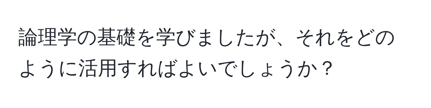 論理学の基礎を学びましたが、それをどのように活用すればよいでしょうか？