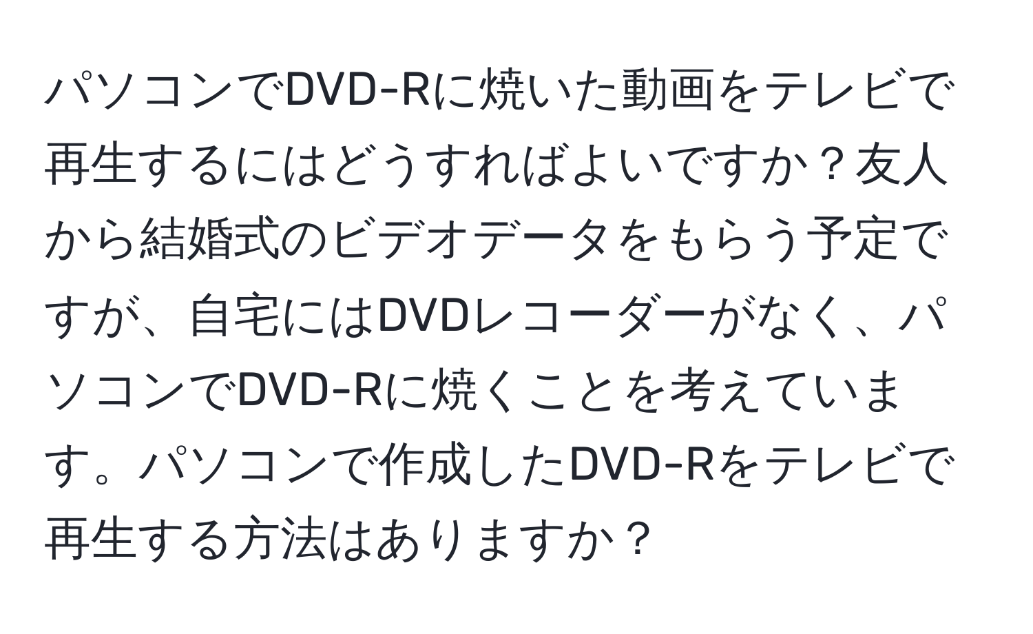 パソコンでDVD-Rに焼いた動画をテレビで再生するにはどうすればよいですか？友人から結婚式のビデオデータをもらう予定ですが、自宅にはDVDレコーダーがなく、パソコンでDVD-Rに焼くことを考えています。パソコンで作成したDVD-Rをテレビで再生する方法はありますか？