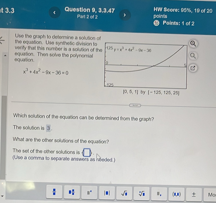 3.3 Question 9, 3.3.47 HW Score: 95%, 19 of 20
Part 2 of 2 points
Points: 1 of 2
Use the graph to determine a solution f
the equation. Use synthetic division to
verify that this number is a solution of t
equation. Then solve the polynomial
equation.
x^3+4x^2-9x-36=0
Which solution of the equation can be determined from the graph?
The solution is 3 .
What are the other solutions of the equation?
The set of the other solutions is
(Use a comma to separate answers as needed.)
 □ /□   □  □ /□   □^(□) sqrt(□ ) sqrt[□](□ ) ". (1,1 + Mo