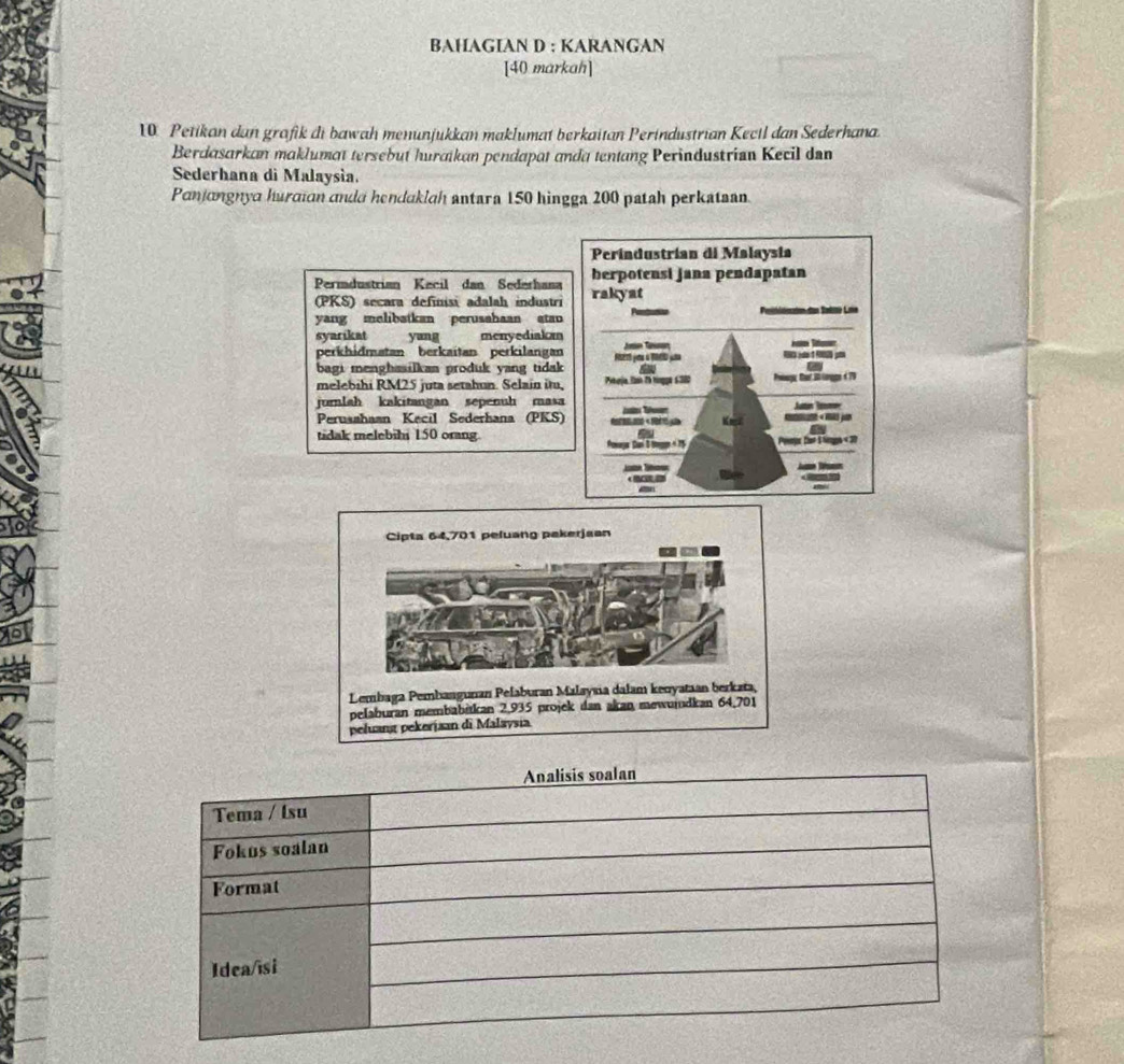 BAHAGIAN D : KARANGAN 
[40 markah] 
10 Petikan dan grofik di bawah menunjukkan maklumat berkaitan Perindustrian Kecil dan Sederhana. 
Berdasarkan maklumat tersebut huraikan pendapat anda tentang Perindustrian Kecil dan 
Sederhana di Malaysía. 
Panjangnya hurcian andd hendaklah antara 150 hingga 200 patah perkataan. 
Perindustrían di Malaysia 
Permdustrian Kecil dan Sederhana herpotensi jana pendapatan 
(PKS) secara definisi adalah industri rakyat 
yang melibatkan perusahaan atao 
syarikat yang menyediakm 
perkhidmatan berkaïtan perkilangan Fsert you a T00 yas - 
bagi menghasilkan produk yang tidak a 
melebihi RM25 juta setahun. Selain itu, Pekrja, Tamn 2h ringge 6300 Pwagy Dr Bi longe 6 79
jurnlah kakitangan sepenuh masa Auttan Ram 
Perusshaan Kecil Sederhana (PKS) Kncl 
tidak melebibi 150 orang ~ 
Powage San 8 te - 15 Pompr for 1 Ngs « 30
Analisis soalan 
Tema / Isu 
Fokus soalan 
Format 
Idea/īsi