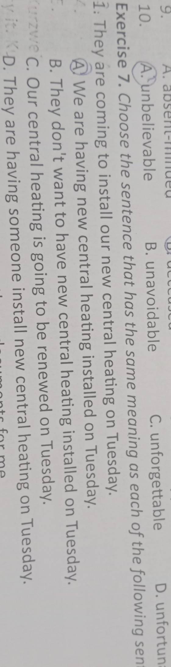 absent-mnueu
9. D. unfortun
10. A. unbelievable B. unavoidable C. unforgettable
Exercise 7. Choose the sentence that has the same meaning as each of the following sen
1: They are coming to install our new central heating on Tuesday.
A We are having new central heating installed on Tuesday.
B. They don't want to have new central heating installed on Tuesday.
C. Our central heating is going to be renewed on Tuesday.
D. They are having someone install new central heating on Tuesday.