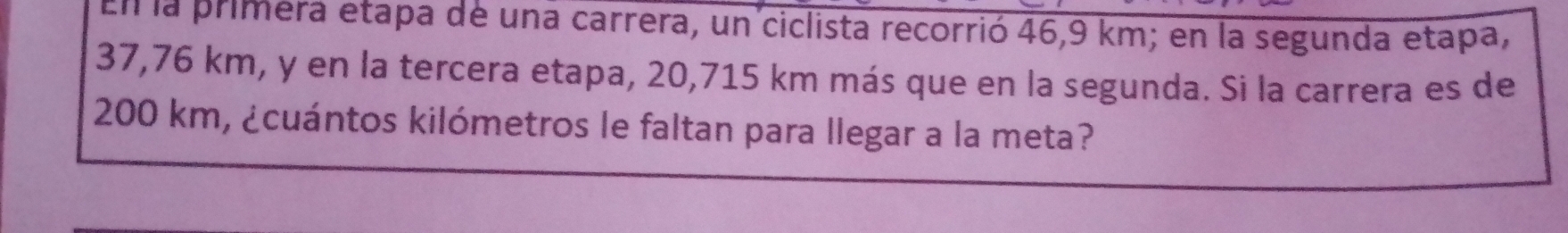 En la primera etapa de una carrera, un ciclista recorrió 46,9 km; en la segunda etapa,
37,76 km, y en la tercera etapa, 20,715 km más que en la segunda. Si la carrera es de
200 km, ¿cuántos kilómetros le faltan para llegar a la meta?