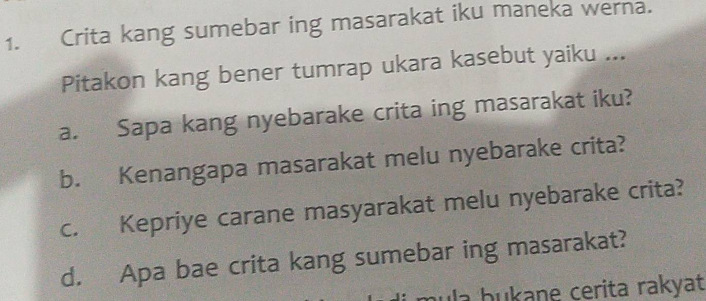 Crita kang sumebar ing masarakat iku maneka werna. 
Pitakon kang bener tumrap ukara kasebut yaiku ... 
a. Sapa kang nyebarake crita ing masarakat iku? 
b. Kenangapa masarakat melu nyebarake crita? 
c. Kepriye carane masyarakat melu nyebarake crita? 
d. Apa bae crita kang sumebar ing masarakat? 
la b ukane cerita rakyat