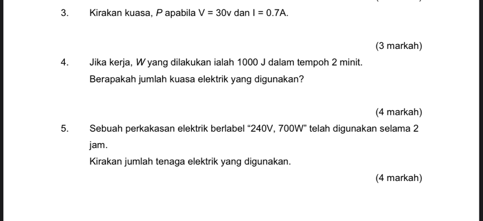 Kirakan kuasa, P apabila V=30v dan I=0.7A. 
(3 markah) 
4. Jika kerja, W yang dilakukan ialah 1000 J dalam tempoh 2 minit. 
Berapakah jumlah kuasa elektrik yang digunakan? 
(4 markah) 
5. Sebuah perkakasan elektrik berlabel “ 240V, 700W ” telah digunakan selama 2
jam. 
Kirakan jumlah tenaga elektrik yang digunakan. 
(4 markah)