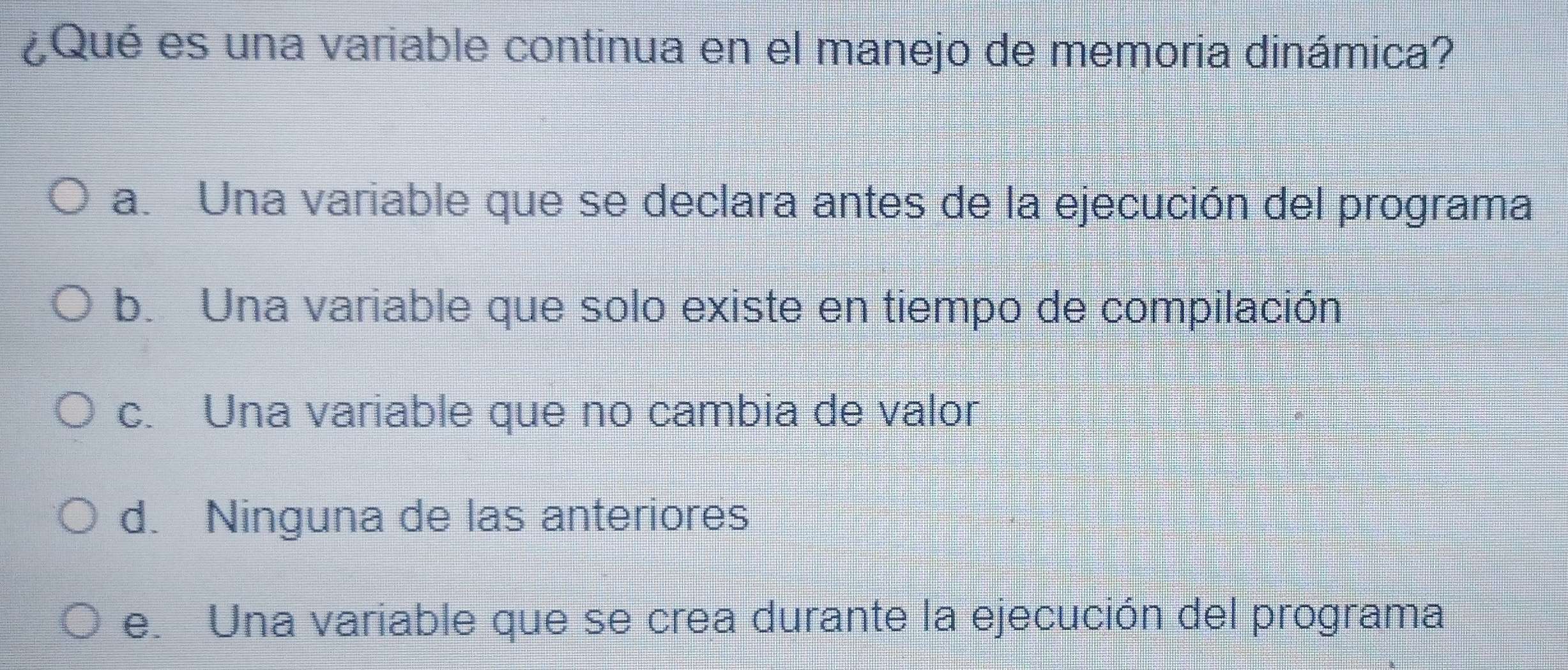 ¿Qué es una variable continua en el manejo de memoria dinámica?
a. Una variable que se declara antes de la ejecución del programa
b. Una variable que solo existe en tiempo de compilación
c. Una variable que no cambia de valor
d. Ninguna de las anteriores
e. Una variable que se crea durante la ejecución del programa