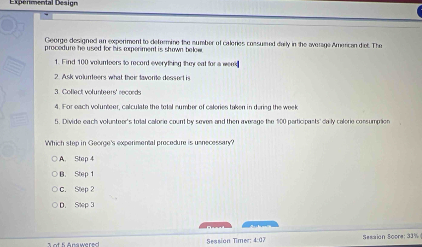 Experimental Design
George designed an experiment to determine the number of calories consumed daily in the average American diet. The
procedure he used for his experiment is shown below.
1. Find 100 volunteers to record everything they eat for a week₹
2. Ask volunteers what their favorite dessert is
3. Collect volunteers' records
4. For each volunteer, calculate the total number of calories taken in during the week
5. Divide each volunteer's total calorie count by seven and then average the 100 participants' daily calorie consumption
Which step in George's experimental procedure is unnecessary?
A. Step 4
B. Step 1
C. Step 2
D. Step 3

3 of 5 Answered Session Timer: 4:07 Session Score: 33%