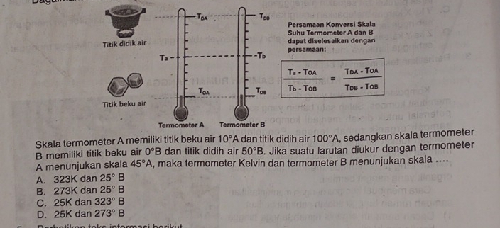 Persamaan Konversi Skala
Suhu Termometer A dan B
dapat diselesaikan dengan
persamaan:
frac T_a· T_OAT_b· T_OB=frac T_OA· T_OAT_OB· T_OB
Skala termometer A memiliki titik beku airidih air 100°A , sedangkan skala termometer
B memiliki titik beku air 0°B dan titik didih air 50°B. Jika suatu larutan diukur dengan termometer
A menunjukan skala 45°A , maka termometer Kelvin dan termometer B menunjukan skala ....
A. 323K dan 25°B
B. 273K dan 25°B
C. 25K dan 323°B
D. 25K dan 273°B