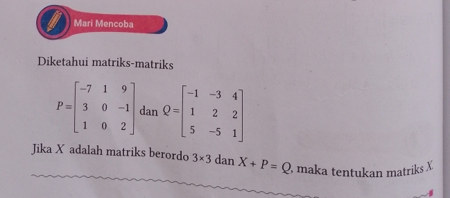 Mari Mencoba 
Diketahui matriks-matriks
P=beginbmatrix -7&1&9 3&0&-1 1&0&2endbmatrix dan Q=beginbmatrix -1&-3&4 1&2&2 5&-5&1endbmatrix
Jika X adalah matriks berordo 3* 3 dan X+P=Q , maka tentukan matriks X