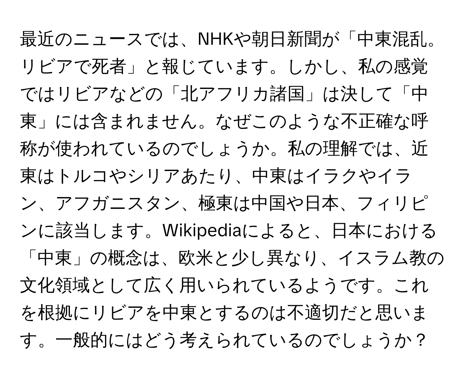 最近のニュースでは、NHKや朝日新聞が「中東混乱。リビアで死者」と報じています。しかし、私の感覚ではリビアなどの「北アフリカ諸国」は決して「中東」には含まれません。なぜこのような不正確な呼称が使われているのでしょうか。私の理解では、近東はトルコやシリアあたり、中東はイラクやイラン、アフガニスタン、極東は中国や日本、フィリピンに該当します。Wikipediaによると、日本における「中東」の概念は、欧米と少し異なり、イスラム教の文化領域として広く用いられているようです。これを根拠にリビアを中東とするのは不適切だと思います。一般的にはどう考えられているのでしょうか？