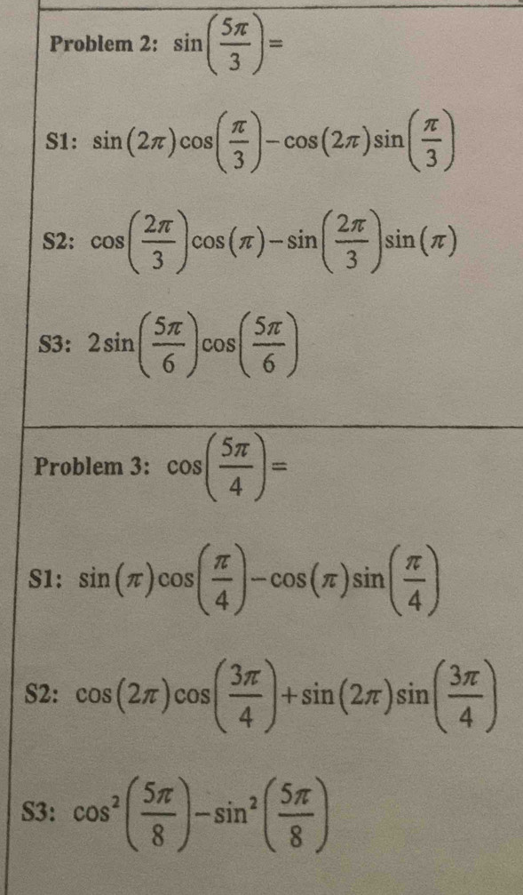 Problem 2: sin ( 5π /3 )=
S1: sin (2π )cos ( π /3 )-cos (2π )sin ( π /3 )
S2: cos ( 2π /3 )cos (π )-sin ( 2π /3 )sin (π )
S3: 2sin ( 5π /6 )cos ( 5π /6 )
Problem 3: cos ( 5π /4 )=
S1: sin (π )cos ( π /4 )-cos (π )sin ( π /4 )
S2: cos (2π )cos ( 3π /4 )+sin (2π )sin ( 3π /4 )
S3: cos^2( 5π /8 )-sin^2( 5π /8 )