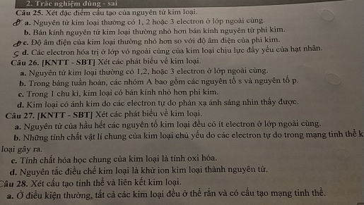 Trăc nghiệm đúng - sai
Câu 25. Xét đặc điểm cầu tạo của nguyên tử kim loại.
a. Nguyên tử kim loại thường có 1, 2 hoặc 3 electron ở lớp ngoài cùng.
b. Bán kính nguyên tử kim loại thường nhỏ hơn bán kính nguyên tử phi kim.
c. Độ âm điện của kim loại thường nhỏ hơn so với độ âm điện của phi kim.
d. Các electron hóa trị ở lớp vỏ ngoài cùng của kim loại chịu lực đầy yếu của hạt nhân.
Câu 26. [KNTT - SBT] Xét các phát biểu về kim loại.
a. Nguyên tử kim loại thường có 1, 2, hoặc 3 electron ở lớp ngoài cùng.
b. Trong bảng tuần hoàn, các nhóm A bao gồm các nguyên tố s và nguyên tố p.
c. Trong 1 chu kì, kim loại có bán kính nhỏ hơn phi kim.
d. Kim loại có ánh kim do các electron tự do phản xạ ánh sáng nhìn thấy được.
Câu 27. [KNTT - SBT] Xét các phát biểu về kim loại.
a. Nguyên tử của hầu hết các nguyên tố kim loại đều có ít electron ở lớp ngoài cùng.
b. Những tính chất vật lí chung của kim loại chủ yếu do các electron tự do trong mạng tinh thể k
loại gây ra.
c. Tính chất hóa học chung của kim loại là tính oxi hóa.
d. Nguyên tắc điều chế kim loại là khử ion kim loại thành nguyên tử.
Cầu 28. Xét cấu tạo tinh thể và liên kết kim loại.
a. Ở điều kiện thường, tất cả các kim loại đều ở thể rắn và có cấu tạo mạng tinh thể.