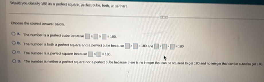 Would you classity 180 as a perfect square, perfect cube, both, or neither?
Choose the correct answer below.
A. The number is a perfect cube because □ * □ * □ =180
B. The number is both a perfect square and a perfect cube because □ * □ =180 and □ * □ * □ =180
C. The number is a perfect square because □ * □ =180
D. The number is neither a perfect square nor a perfect cube because there is no integer that can be squared to get 180 and no integer that can be cubed to get 160