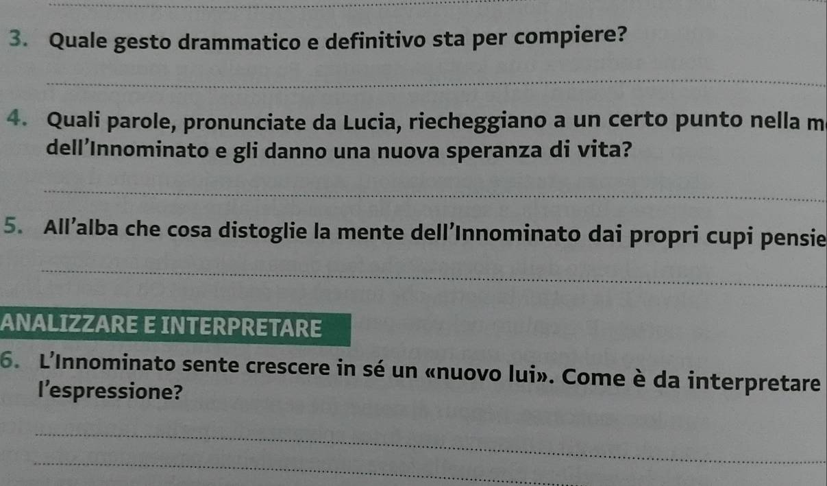 Quale gesto drammatico e definitivo sta per compiere? 
_ 
4. Quali parole, pronunciate da Lucia, riecheggiano a un certo punto nella m 
dell’Innominato e gli danno una nuova speranza di vita? 
_ 
5. All’alba che cosa distoglie la mente dell’Innominato dai propri cupi pensie 
_ 
ANALIZZARE E INTERPRETARE 
6. L'Innominato sente crescere in sé un «nuovo lui». Come è da interpretare 
l’espressione? 
_ 
_