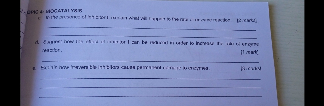 R_m DPIC 4: BIOCATALYSIS 
c. In the presence of inhibitor I, explain what will happen to the rate of enzyme reaction. [2 marks] 
_ 
_ 
d. Suggest how the effect of inhibitor I can be reduced in order to increase the rate of enzyme 
reaction. [1 mark] 
_ 
e. Explain how irreversible inhibitors cause permanent damage to enzymes. [3 marks] 
_ 
_ 
_