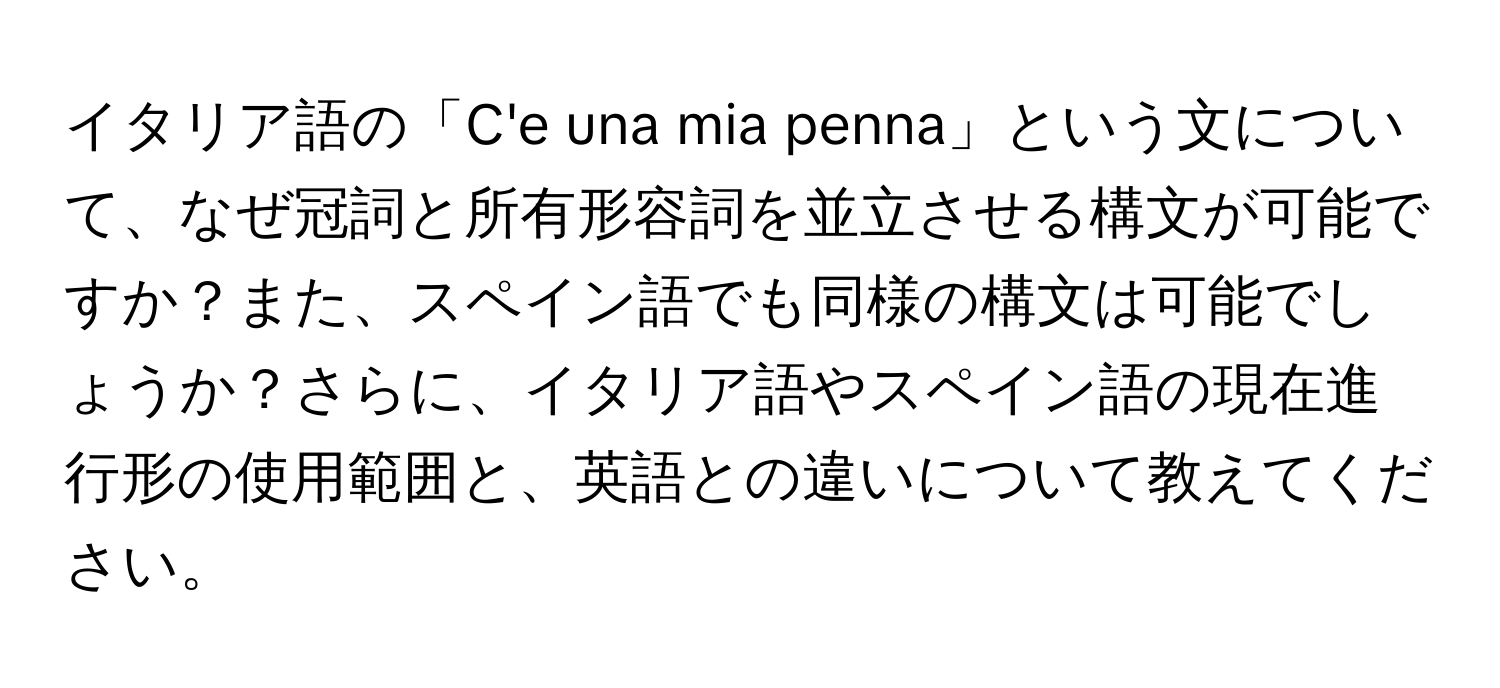 イタリア語の「C'e una mia penna」という文について、なぜ冠詞と所有形容詞を並立させる構文が可能ですか？また、スペイン語でも同様の構文は可能でしょうか？さらに、イタリア語やスペイン語の現在進行形の使用範囲と、英語との違いについて教えてください。