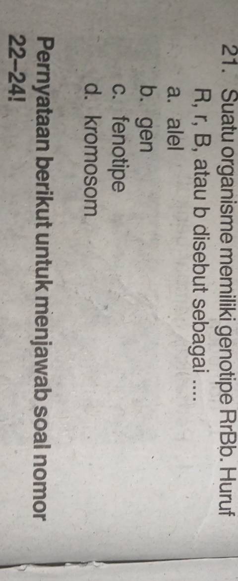 Suatu organisme memiliki genotipe RrBb. Huruf
R, r, B, atau b disebut sebagai ....
a. alel
b. gen
c. fenotipe
d. kromosom
Pernyataan berikut untuk menjawab soal nomor
22-24!