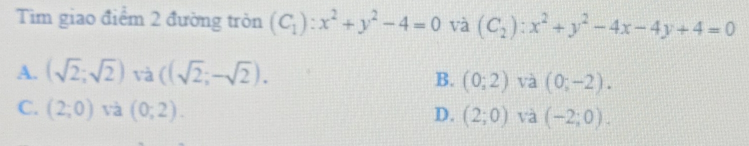 Tim giao điểm 2 đường tròn (C_1):x^2+y^2-4=0 và (C_2):x^2+y^2-4x-4y+4=0
A. (sqrt(2);sqrt(2)) và ((sqrt(2);-sqrt(2)).
B. (0;2) và (0;-2).
C. (2;0) và (0;2).
D. (2;0) và (-2;0).