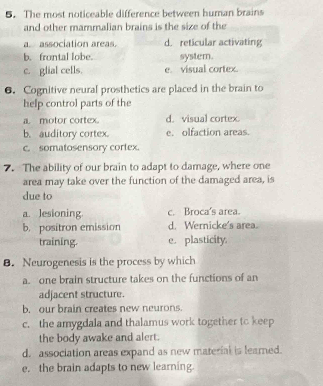 The most noticeable difference between human brains
and other mammalian brains is the size of the
a. association areas. d. reticular activating
b. frontal lobe. system.
c. glial cells. e. visual cortex.
6. Cognitive neural prosthetics are placed in the brain to
help control parts of the
a motor cortex. d. visual cortex.
b. auditory cortex. e. olfaction areas.
c. somatosensory cortex.
7. The ability of our brain to adapt to damage, where one
area may take over the function of the damaged area, is
due to
a. lesioning. c. Broca's area.
b. positron emission d. Wernicke's area.
training. e. plasticity
8. Neurogenesis is the process by which
a. one brain structure takes on the functions of an
adjacent structure.
b. our brain creates new neurons.
c. the amygdala and thalamus work together to keep
the body awake and alert.
d. association areas expand as new material is learned.
e. the brain adapts to new learning.