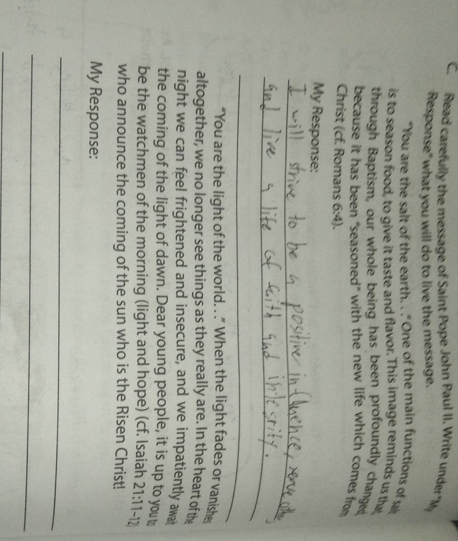 Read carefully the message of Saint Pope John Paul II. Write under “My 
Response" what you will do to live the message. 
"You are the salt of the earth. . ." One of the main functions of sal 
is to season food, to give it taste and flavor. This image reminds us that 
through Baptism, our whole being has been profoundly changed, 
because it has been “seasoned” with the new life which comes from 
Christ (cf. Romans 6:4). 
My Response: 
_ 
_ 
_ 
“You are the light of the world. . .” When the light fades or vanishes 
altogether, we no longer see things as they really are. In the heart of the 
night we can feel frightened and insecure, and we impatiently await 
the coming of the light of dawn. Dear young people, it is up to you to 
be the watchmen of the morning (light and hope) (cf. Isaiah 21:11-1 A 
who announce the coming of the sun who is the Risen Christ! 
My Response: 
_ 
_ 
_