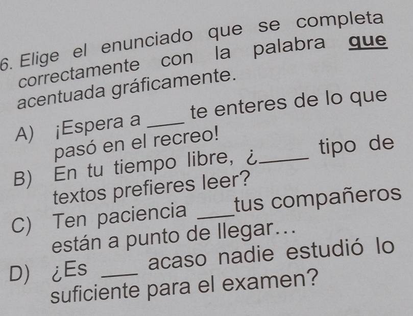 Elige el enunciado que se completa
correctamente con la palabra que
acentuada gráficamente.
A) ¡Espera a _te enteres de lo que
pasó en el recreo!
tipo de
B) En tu tiempo libre,， ¿_
textos prefieres leer?
C) Ten paciencia _tus compañeros
están a punto de llegar...
D ¿Es _acaso nadie estudió lo
suficiente para el examen?