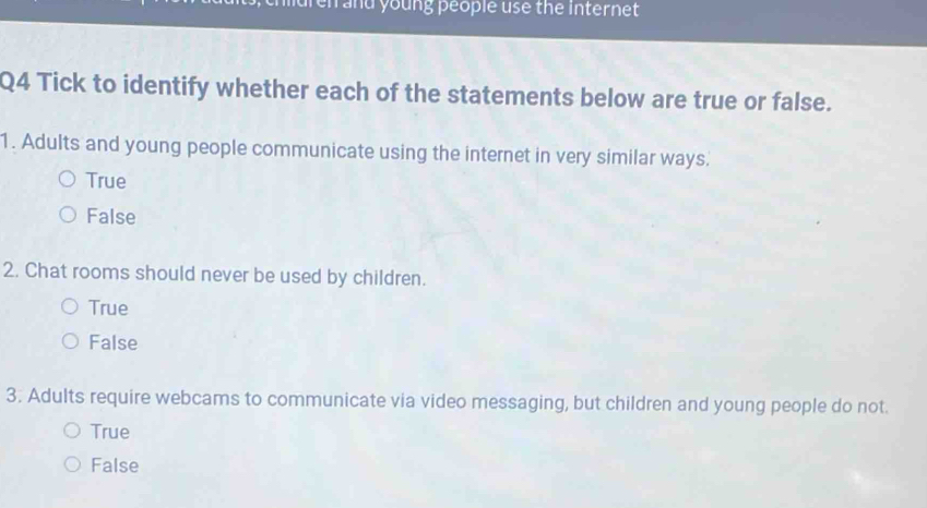 mdren and young people use the internet 
Q4 Tick to identify whether each of the statements below are true or false.
1. Adults and young people communicate using the internet in very similar ways.
True
False
2. Chat rooms should never be used by children.
True
False
3. Adults require webcams to communicate via video messaging, but children and young people do not.
True
False