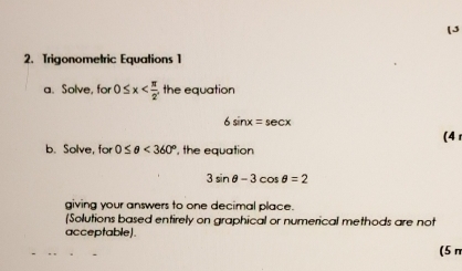 Trigonometric Equations 1 
a. Solve, for 0≤ x the equation
6sin x=sec x
(4 
b. Solve, for 0≤ θ <360° , the equation
3sin θ -3cos θ =2
giving your answers to one decimal place. 
(Solutions based entirely on graphical or numerical methods are not 
acceptable). 
(5 π