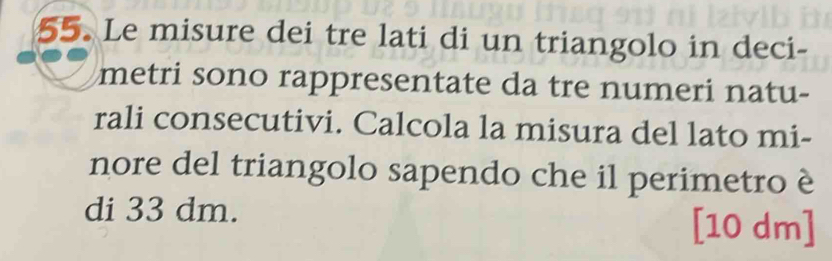 Le misure dei tre lati di un triangolo in deci- 
metri sono rappresentate da tre numeri natu- 
rali consecutivi. Calcola la misura del lato mi- 
nore del triangolo sapendo che il perimetro è 
di 33 dm. [10 dm ]