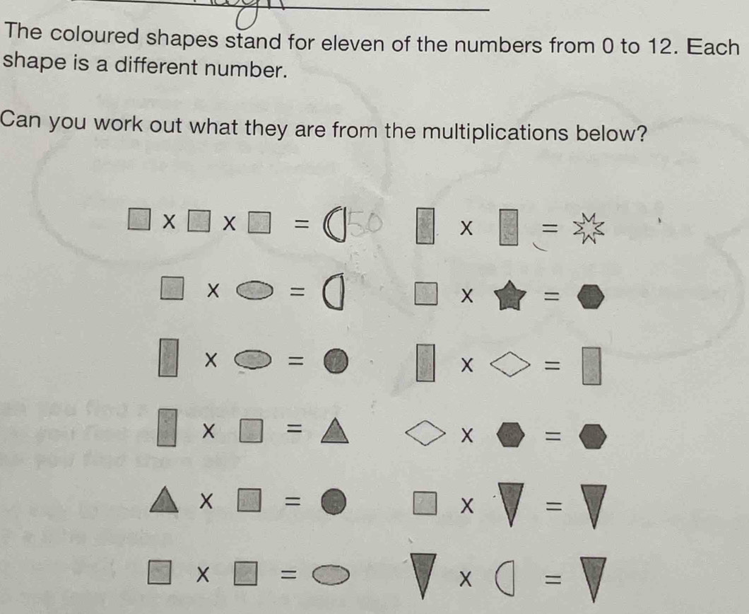 The coloured shapes stand for eleven of the numbers from 0 to 12. Each 
shape is a different number. 
Can you work out what they are from the multiplications below?
□ * □ * □ =□ 50 □ * □ = ≥slant
□ * bigcirc =( □ * □ =□
□ * bigcirc =bigcirc □ * bigcirc =□
□ * □ =△ bigcirc * □ =□
△ * □ =bigcirc □ * □ =□
□ * □ =bigcirc □ * □ =□