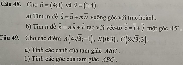 Cho vector u=(4;1) và vector v=(1;4). 
a) Tìm m đề vector a=vector u+mvector v vuông góc với trục hoành. 
b) Tìm n để vector b=nvector u+vector v tạo với véc-tơ vector c=vector i+vector j một góc 45°. 
Câu 49. Cho các điểm A(4sqrt(3);-1), B(0;3), C(8sqrt(3);3). 
a) Tính các cạnh của tam giác ABC. 
b) Tính các góc của tam giác ABC.