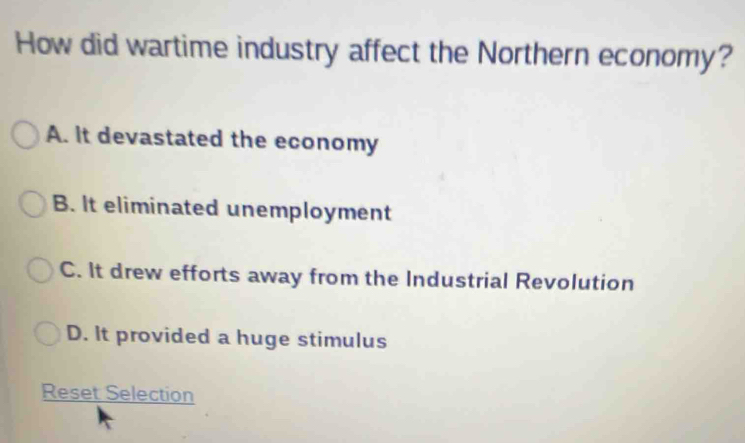 How did wartime industry affect the Northern economy?
A. It devastated the economy
B. It eliminated unemployment
C. It drew efforts away from the Industrial Revolution
D. It provided a huge stimulus
Reset Selection