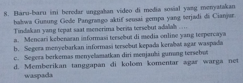 Baru-baru ini beredar unggahan video di media sosial yang menyatakan
bahwa Gunung Gede Pangrango aktif seusai gempa yang terjadi di Cianjur.
Tindakan yang tepat saat menerima berita tersebut adalah …
a. Mencari kebenaran informasi tersebut di media online yang terpercaya
b. Segera menyebarkan informasi tersebut kepada kerabat agar waspada
c. Segera berkemas menyelamatkan diri menjauhi gunung tersebut
d. Memberikan tanggapan di kolom komentar agar warga net
waspada