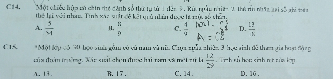 C14. Một chiếc hộp có chín thẻ đánh số thứ tự từ 1 đến 9. Rút ngẫu nhiên 2 thẻ rồi nhân hai số ghi trên
thể lại với nhau. Tính xác suất để kết quả nhân được là một số chẵn,
A.  5/54   8/9   4/9   13/18 
B.
C.
D.
C15. *Một lớp có 30 học sinh gồm có cả nam và nữ. Chọn ngẫu nhiên 3 học sinh để tham gia hoạt động
của đoàn trường. Xác suất chọn được hai nam và một nữ là  12/29 . Tính số học sinh nữ của lớp.
A. 13. B. 17. C. 14. D. 16.