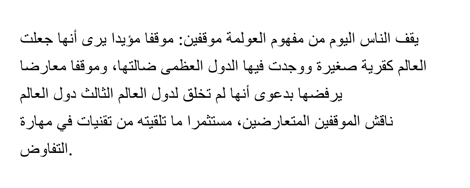 يقف الناس اليوم من مفهوم العولمة موقفين: موقفا مؤيدا يرى أنها جعلت العالم كقرية صغيرة ووجدت فيها الدول العظمى ضالتها، وموقفا معارضا يرفضها بدعوى أنها لم تخلق لدول العالم الثالث دول العالم
ناقش الموقفين المتعارضين، مستثمرا ما تلقيته من تقنيات في مهارة التفاوض.