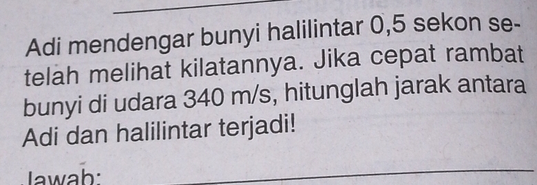 Adi mendengar bunyi halilintar 0,5 sekon se- 
telah melihat kilatannya. Jika cepat rambat 
bunyi di udara 340 m/s, hitunglah jarak antara 
Adi dan halilintar terjadi! 
Jawab: 
_