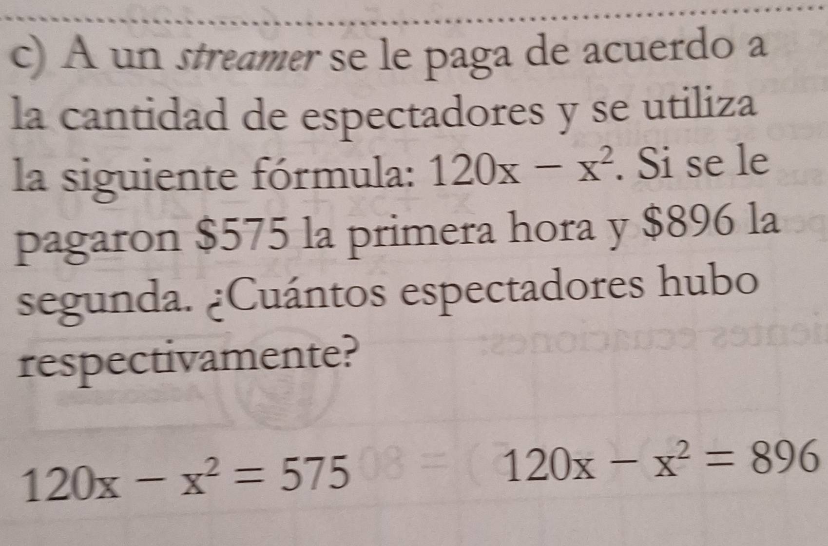 A un streamer se le paga de acuerdo a
la cantidad de espectadores y se utiliza
la siguiente fórmula: 120x-x^2. Si se le
pagaron $575 la primera hora y $896 la
segunda. ¿Cuántos espectadores hubo
respectivamente?
120x-x^2=575
120x-x^2=896