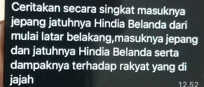 Ceritakan secara singkat masuknya 
jepang jatuhnya Hindia Belanda dari 
mulai latar belakang,masuknya jepang 
dan jatuhnya Hindia Belanda serta 
dampaknya terhadap rakyat yang di 
jajah
12.52