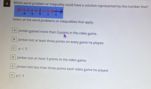 Which word problem or inequality could have a solution represented by the number line?
Select all the word problems or inequalities that apply.
A Jordan gained more than 3 points in the video game.
€£ Jordan lost at least three points on every game he played.
C p<3</tex>
D Jordan lost at most 3 points in the video game.
€£ Jordan lost less than three points each video game he played.
F p≤ 3