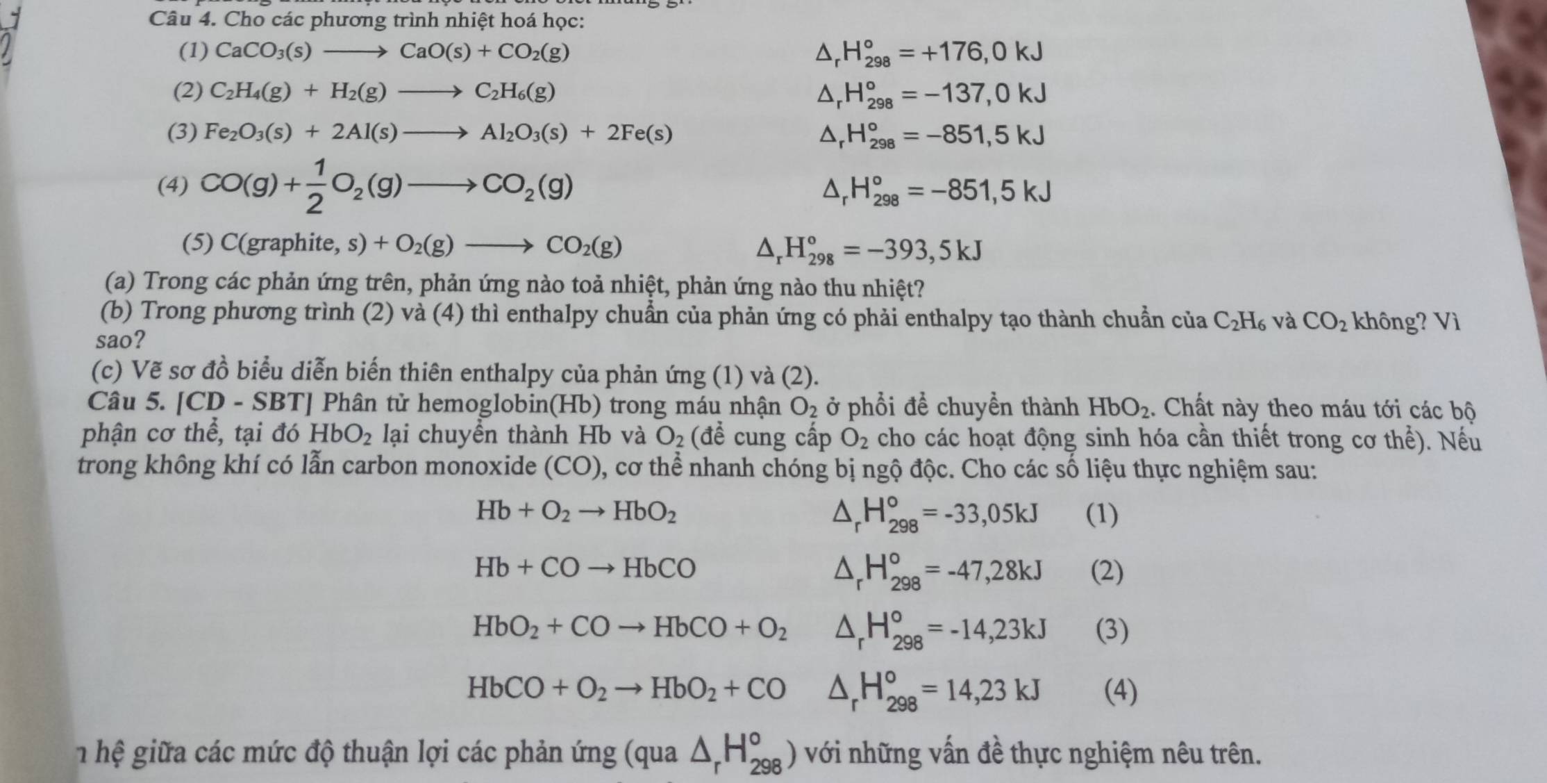 Cho các phương trình nhiệt hoá học:
(1) CaCO_3(s)to CaO(s)+CO_2(g) H_(298)°=+176,0kJ
(2) C_2H_4(g)+H_2(g)to C_2H_6(g) H_(298)°=-137,0kJ
(3) Fe_2O_3(s)+2Al(s)to Al_2O_3(s)+2Fe(s) Dr H_(298)°=-851,5kJ
(4) CO(g)+ 1/2 O_2(g)to CO_2(g)
△ _rH_(298)°=-851,5kJ
(5) C(graphite, s)+O_2(g)to CO_2(g) △ _rH_(298)°=-393,5kJ
(a) Trong các phản ứng trên, phản ứng nào toả nhiệt, phản ứng nào thu nhiệt?
(b) Trong phương trình (2) và (4) thì enthalpy chuẩn của phản ứng có phải enthalpy tạo thành chuẩn của C_2H_6 và CO_2 không? Vì
sao?
(c) Vẽ sơ đồ biểu diễn biến thiên enthalpy của phản ứng (1) và (2).
Câu 5. [CD - SBT] Phân tử hemoglobin(Hb) trong máu nhận O_2 ở phổi để chuyền thành HbO_2. Chất này theo máu tới các bộ
phận cơ thể, tại đó HbO_2 lại chuyển thành Hb và O_2(dhat e cung cấp O_2 cho các hoạt động sinh hóa cần thiết trong cơ the^2. Nếu
trong không khí có lẫn carbon monoxide (CO), cơ thể nhanh chóng bị ngộ độc. Cho các số liệu thực nghiệm sau:
△ _rH_(298)°=-33,05kJ
Hb+O_2to HbO_2 (1)
△ _rH_(298)°=-47,28kJ
Hb+COto HbCO (2)
HbO_2+COto HbCO+O_2 △ _rH_(298)°=-14,23kJ (3)
HbCO+O_2to HbO_2+CO △ _rH_(298)°=14,23kJ (4)
h hệ giữa các mức độ thuận lợi các phản ứng (qua △ _rH_(298)°) với những vấn đề thực nghiệm nêu trên.