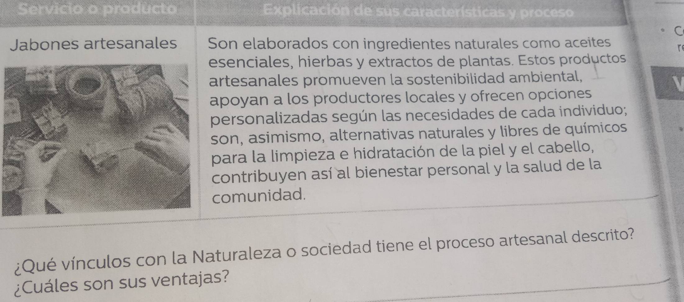 Servício o praducto Explicación de sus características y proceso 
C 
Jabones artesanales Son elaborados con ingredientes naturales como aceites 
r 
senciales, hierbas y extractos de plantas. Estos productos 
rtesanales promueven la sostenibilidad ambiental, 
poyan a los productores locales y ofrecen opciones 
personalizadas según las necesidades de cada individuo; 
son, asimismo, alternativas naturales y libres de químicos 
para la limpieza e hidratación de la piel y el cabello, 
contribuyen así al bienestar personal y la salud de la 
comunidad. 
¿Qué vínculos con la Naturaleza o sociedad tiene el proceso artesanal descrito? 
¿Cuáles son sus ventajas?