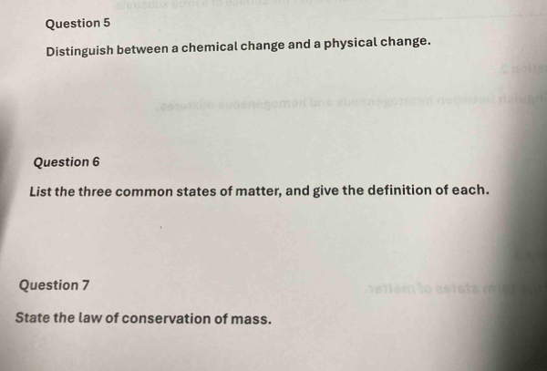 Distinguish between a chemical change and a physical change. 
Question 6 
List the three common states of matter, and give the definition of each. 
Question 7 
State the law of conservation of mass.