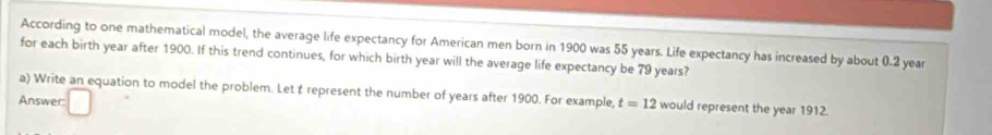 According to one mathematical model, the average life expectancy for American men born in 1900 was 55 years. Life expectancy has increased by about 0.2 year
for each birth year after 1900. If this trend continues, for which birth year will the average life expectancy be 79 years? 
a) Write an equation to model the problem. Let t represent the number of years after 1900. For example, t=12 would represent the year 1912. 
Answer: □