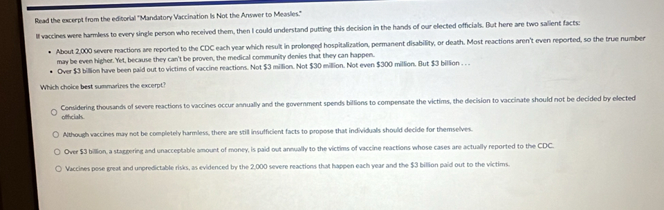 Read the excerpt from the editorial "Mandatory Vaccination Is Not the Answer to Measles."
If vaccines were harmless to every single person who received them, then I could understand putting this decision in the hands of our elected officials. But here are two salient facts:
About 2,000 severe reactions are reported to the CDC each year which result in prolonged hospitalization, permanent disability, or death. Most reactions aren't even reported, so the true number
may be even higher. Yet, because they can't be proven, the medical community denies that they can happen.
Over $3 billion have been paid out to victims of vaccine reactions. Not $3 million. Not $30 million. Not even $300 million. But $3 billion. . .
Which choice best summarizes the excerpt?
Considering thousands of severe reactions to vaccines occur annually and the government spends billions to compensate the victims, the decision to vaccinate should not be decided by elected
officials.
Although vaccines may not be completely harmless, there are still insufficient facts to propose that individuals should decide for themselves.
Over $3 billion, a staggering and unacceptable amount of money, is paid out annually to the victims of vaccine reactions whose cases are actually reported to the CDC.
Vaccines pose great and unpredictable risks, as evidenced by the 2,000 severe reactions that happen each year and the $3 billion paid out to the victims.