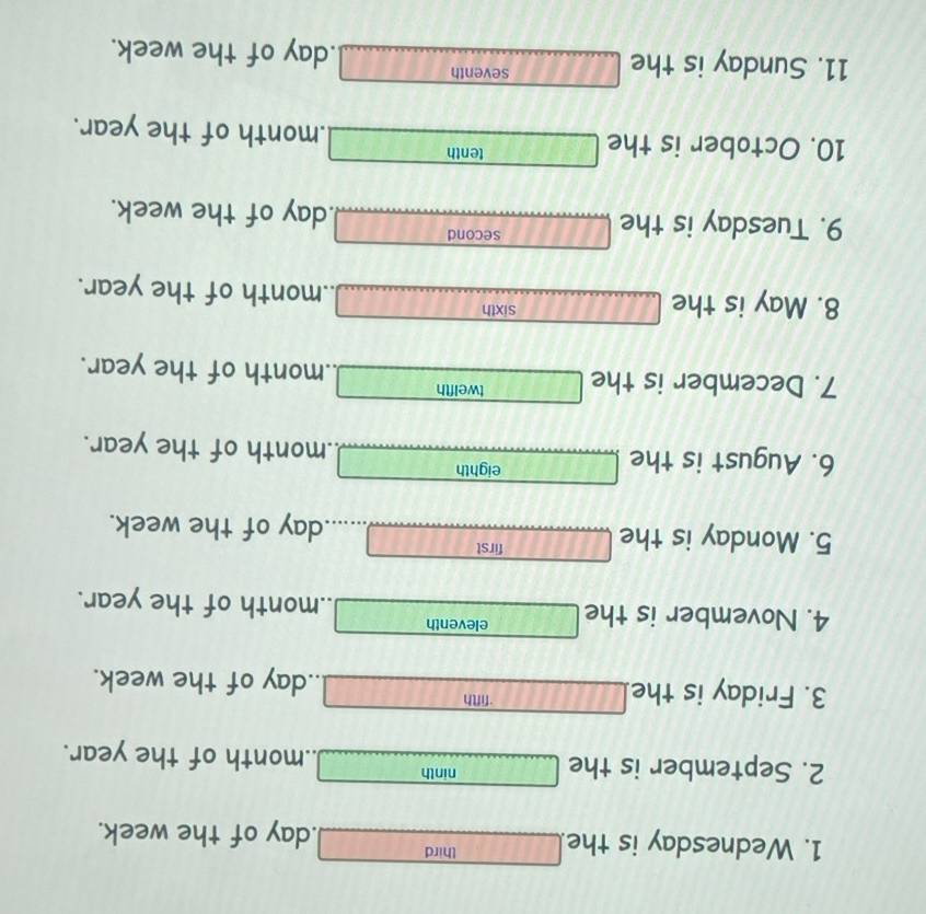 Wednesday is the thi rd -8  1/2  . day of the week. 
2. September is the □ ninth _  .. month of the year. 
3. Friday is the □ rifth _  .. day of the week. 
4. November is the □ eleventh □..month of the year. 
5. Monday is the □° rst □ day of the week.
□ X 
6. August is the □ eighth □ month of the year. 
7. December is the □ weifth □ ..month of the year. 
8. May is the _ si xth ... .. month of the year. 
9. Tuesday is the □° econd □ day of the week. 
10. October is the □ enth □ . month of the year. 
eventh 
11. Sunday is the □° 5.GB □ .day of the week.