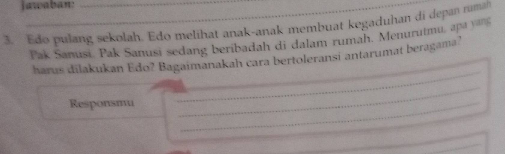 Jawaban: 
3. Edo pulang sekolah. Edo melihat anak-anak membuat kegaduhan di depan rumah 
Pak Sanusi, Pak Sanusi sedang beribadah di dalam rumah. Menurutmu, apa y ang 
_ 
_ 
harus dilakukan Edo? Bagaimanakah cara bertoleransi antarumat beragama? 
_ 
Responsmu 
_ 
_ 
_ 
_